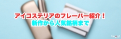 アイコステリアのフレーバー紹介！新作から人気銘柄まで